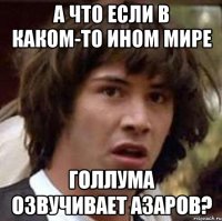 а что если в каком-то ином мире голлума озвучивает азаров?