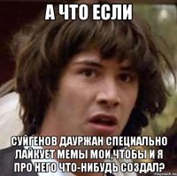 а что если суйгенов дауржан специально лайкует мемы мои,чтобы и я про него что-нибудь создал?