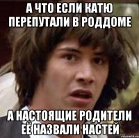 а что если катю перепутали в роддоме а настоящие родители её назвали настей