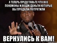 а теперь представьте что все покемоны и вещи/деньги которые вы продали/потратили вернулись к вам!