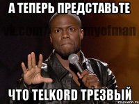 а теперь представьте что telkord трезвый