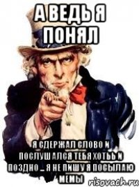 а ведь я понял я сдержал слово и послушался тебя хотьь и поздно ... я не пишу я посылаю мемы