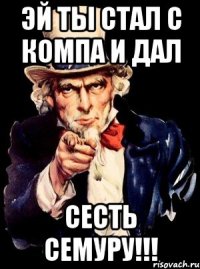 эй ты стал с компа и дал сесть семуру!!!