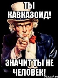 ты кавказоид! значит ты не человек!