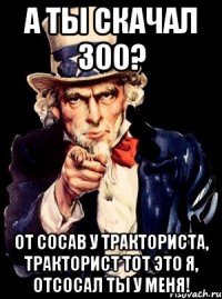 а ты скачал 300? от сосав у тракториста, тракторист тот это я, отсосал ты у меня!