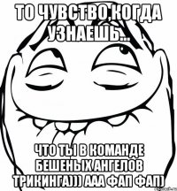 то чувство,когда узнаешь... что ты в команде бешеных ангелов трикинга))) ааа фап фап)