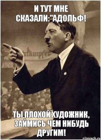 И тут мне сказали:"Адольф! ты плохой художник, займись чем нибудь другим!