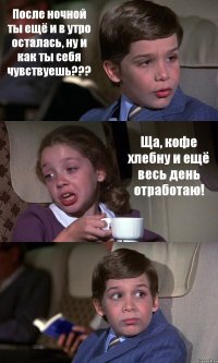 После ночной ты ещё и в утро осталась, ну и как ты себя чувствуешь??? Ща, кофе хлебну и ещё весь день отработаю! 