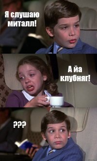 Я слушаю миталл! А йа клубняг! ???