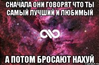 сначала они говорят что ты самый лучший и любимый а потом бросают нахуй