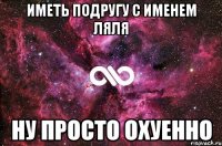 иметь подругу с именем ляля ну просто охуенно