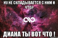 ну не складывается с ним и что? диана ты вот что !