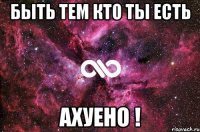 быть тем кто ты есть ахуено !