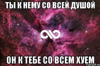 ты к нему со всей душой он к тебе со всем хуем