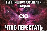 ты слишком ахуенная и пиздата чтоб перестать