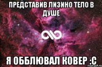 представив лизино тело в душе я обблювал ковер :с