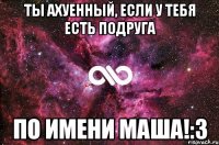 ты ахуенный, если у тебя есть подруга по имени маша!:3