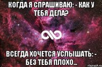 когда я спрашиваю: - как у тебя дела? всегда хочется услышать: - без тебя плохо…