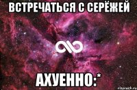 встречаться с серёжей ахуенно:*