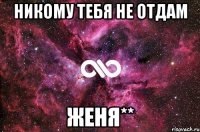 никому тебя не отдам женя**