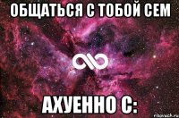 общаться с тобой сем ахуенно с: