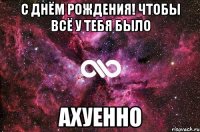 с днём рождения! чтобы всё у тебя было ахуенно