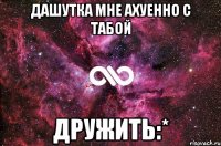 дашутка мне ахуенно с табой дружить:*