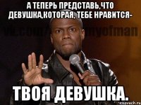 а теперь представь,что девушка,которая, тебе нравится- твоя девушка.