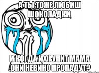 а ты тоже любиш шоколадки, и когда их купит мама ,они невино пропадут?