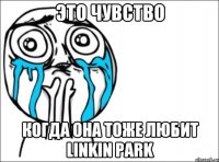 это чувство когда она тоже любит linkin park