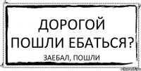 дорогой пошли ебаться? ЗАЕБАЛ, ПОШЛИ