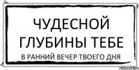 чудесной глубины тебе в ранний вечер твоего дня