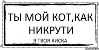 ТЫ МОЙ КОТ,КАК НИКРУТИ Я ТВОЯ КИСКА