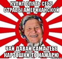 купил опять себе отравы американской чай давай сама тебе картошки-то нажарю