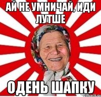 ай не умничай, иди лутше одень шапку