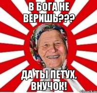 в бога не веришь??? да ты петух, внучок!