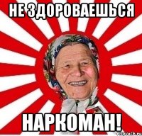 не здороваешься наркоман!