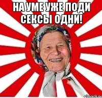 на уме уже поди сексы одни! 