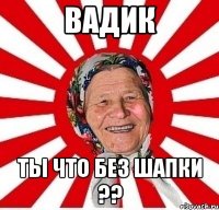 вадик ты что без шапки ??