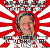 внучьок, ну на улиці хольодно одінь кальончікі, шітаншкі і заправ в носочкі! і тепло одінь кальсончікі, шітаншкі і заправ в носочкі! і тепло буде і модьно