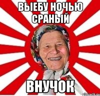 выебу ночью сраный внучок