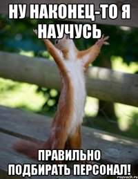 ну наконец-то я научусь правильно подбирать персонал!