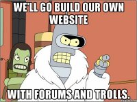 we'll go build our own website with forums and trolls.