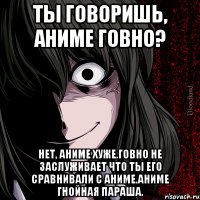 ты говоришь, аниме говно? нет, аниме хуже.говно не заслуживает что ты его сравнивали с аниме.аниме гнойная параша.