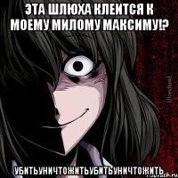 эта шлюха клеится к моему милому максиму!? убитьуничтожитьубитьуничтожить