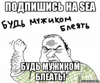 подпишись на sea будь мужиком блеать!