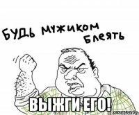  выжги его!