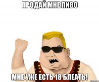 продай мне пиво мне уже есть 18 блеать!