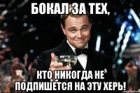 бокал за тех, кто никогда не подпишется на эту херь!