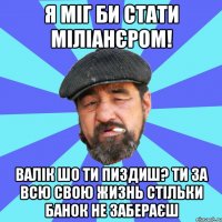 я міг би стати міліанєром! валік шо ти пиздиш? ти за всю свою жизнь стільки банок не забераєш